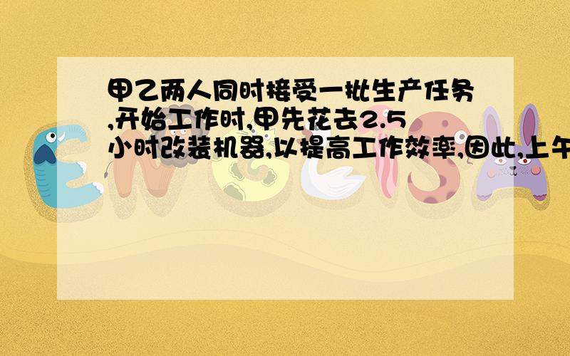 甲乙两人同时接受一批生产任务,开始工作时,甲先花去2.5小时改装机器,以提高工作效率,因此,上午工作结