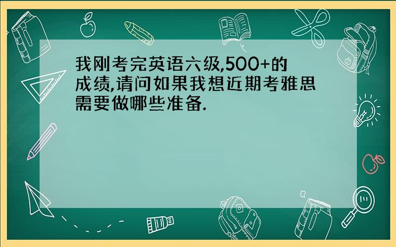 我刚考完英语六级,500+的成绩,请问如果我想近期考雅思需要做哪些准备.