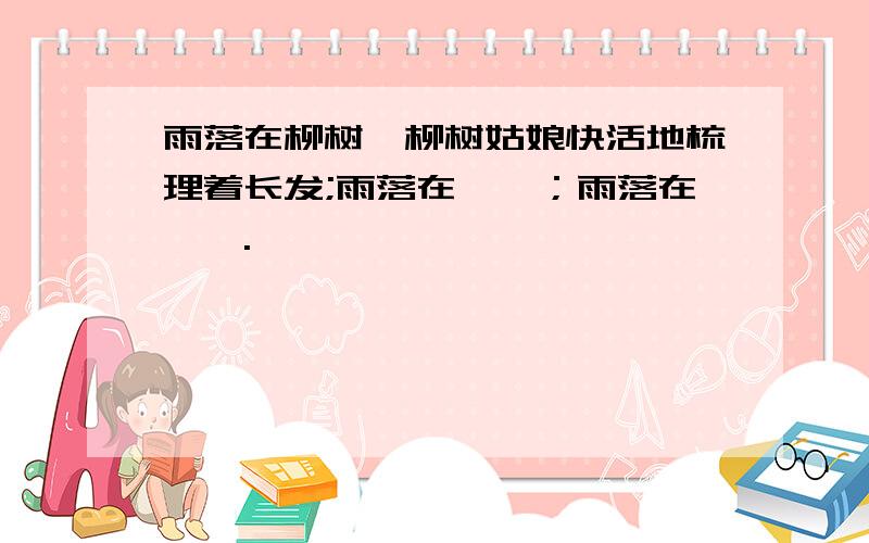 雨落在柳树,柳树姑娘快活地梳理着长发;雨落在——；雨落在——.