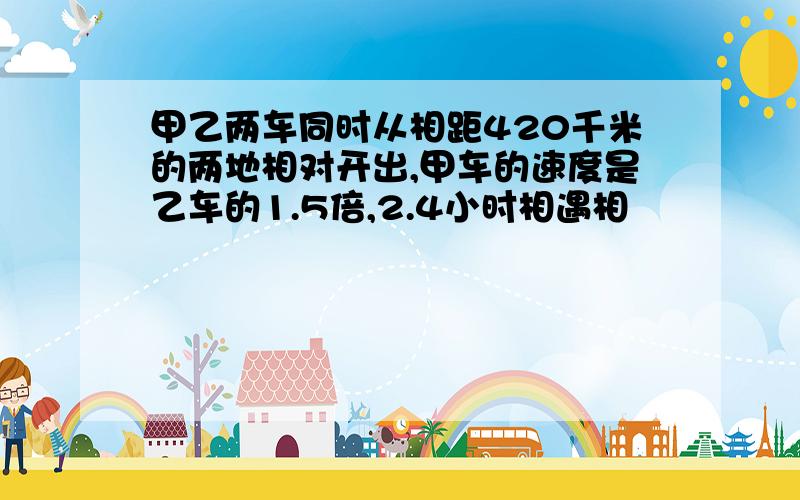 甲乙两车同时从相距420千米的两地相对开出,甲车的速度是乙车的1.5倍,2.4小时相遇相