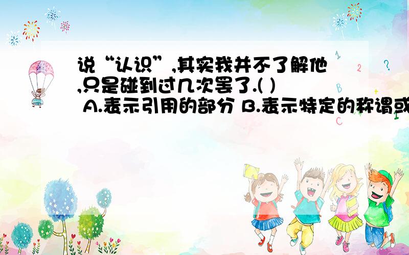 说“认识”,其实我并不了解他,只是碰到过几次罢了.( ) A.表示引用的部分 B.表示特定的称谓或特殊含义的