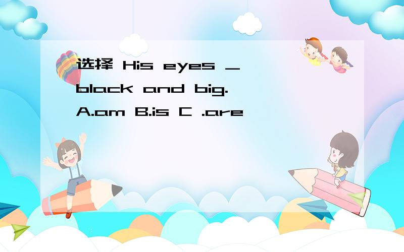 选择 His eyes _ black and big.A.am B.is C .are