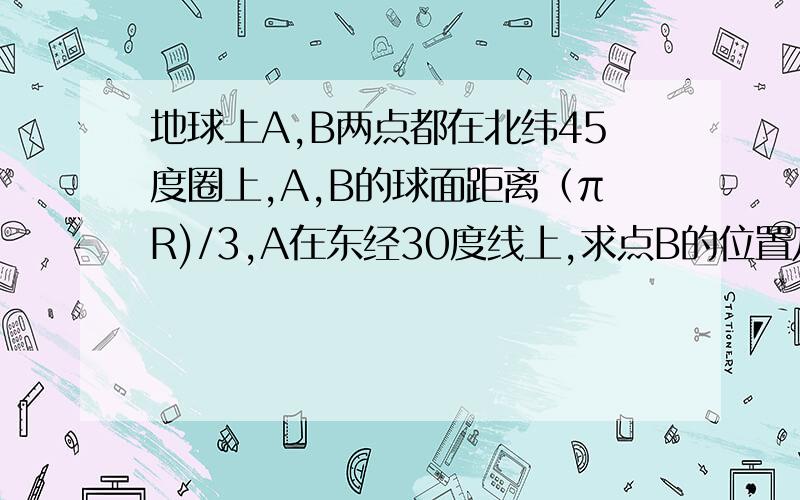 地球上A,B两点都在北纬45度圈上,A,B的球面距离（πR)/3,A在东经30度线上,求点B的位置及AB两点见的纬度圈上