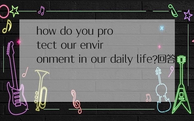 how do you protect our environment in our daily life?回答