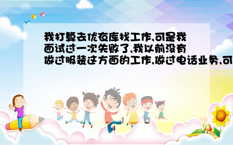 我打算去优衣库找工作,可是我面试过一次失败了,我以前没有做过服装这方面的工作,做过电话业务,可是我很喜欢优衣库,那位高人