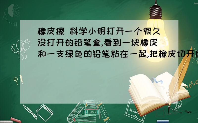 橡皮擦 科学小明打开一个很久没打开的铅笔盒,看到一块橡皮和一支绿色的铅笔粘在一起,把橡皮切开后.发现里面也有一部分成了绿