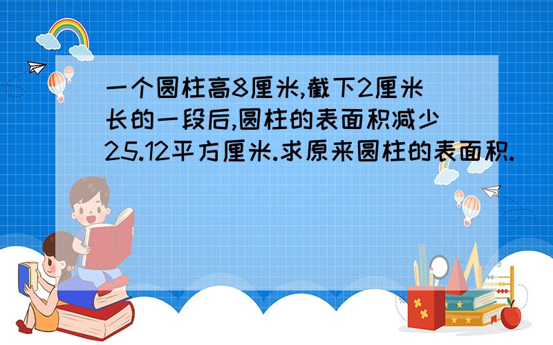 一个圆柱高8厘米,截下2厘米长的一段后,圆柱的表面积减少25.12平方厘米.求原来圆柱的表面积.