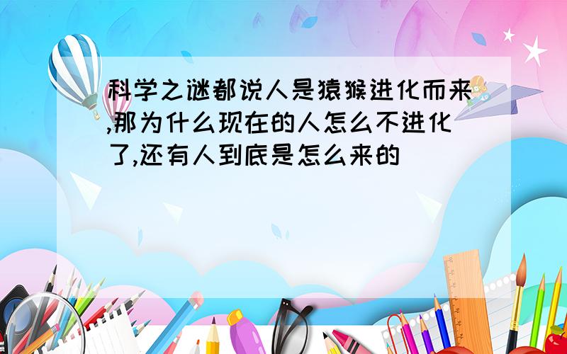 科学之谜都说人是猿猴进化而来,那为什么现在的人怎么不进化了,还有人到底是怎么来的