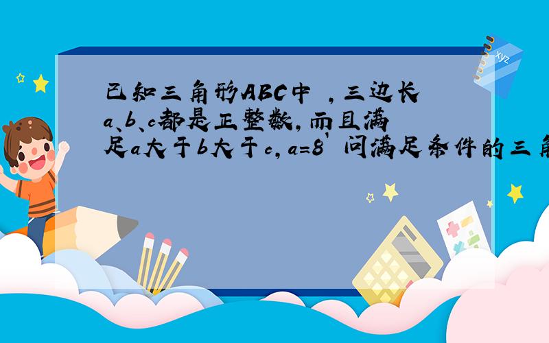 已知三角形ABC中 ,三边长a、b、c都是正整数,而且满足a大于b大于c,a=8` 问满足条件的三角形共用多少个?