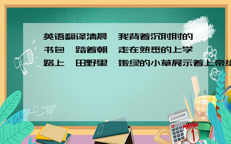 英语翻译清晨,我背着沉甸甸的书包,踏着朝晖走在熟悉的上学路上,田野里,嫩绿的小草展示着上帝给它的精华,茁壮成长.彩蝶在空