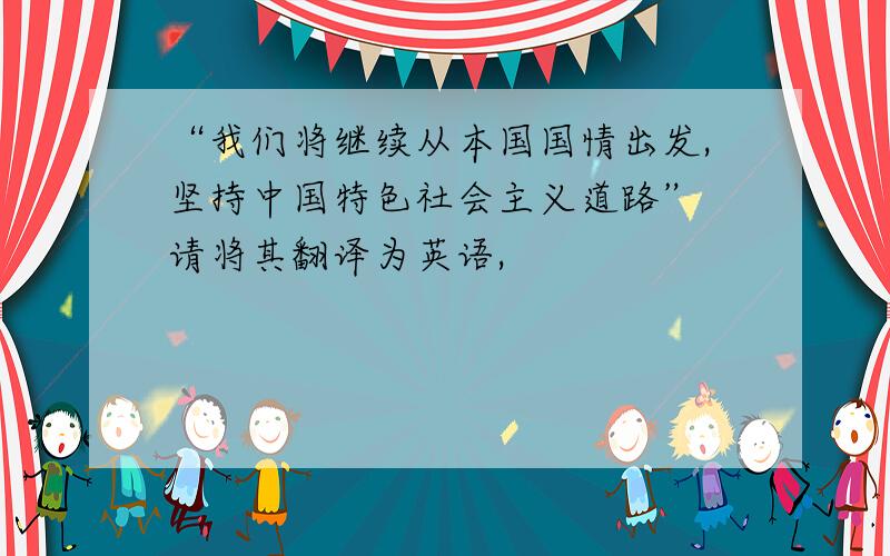 “我们将继续从本国国情出发,坚持中国特色社会主义道路” 请将其翻译为英语,