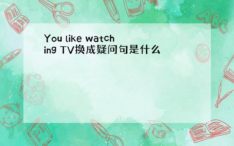 You like watching TV换成疑问句是什么