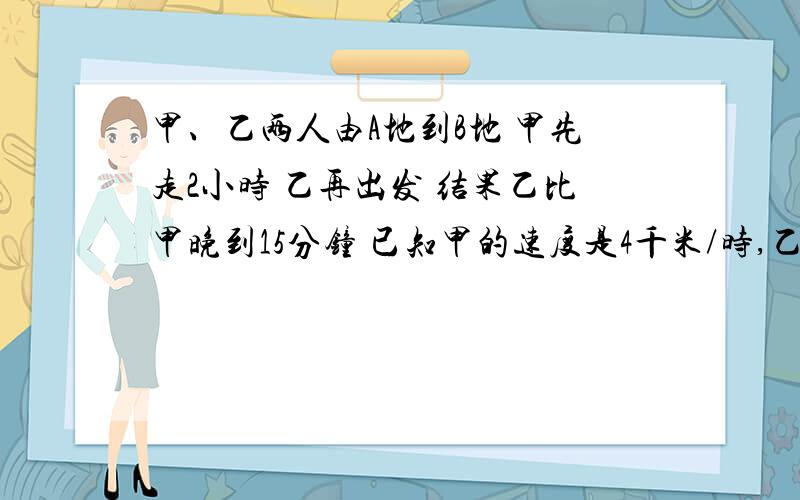 甲、乙两人由A地到B地 甲先走2小时 乙再出发 结果乙比甲晚到15分钟 已知甲的速度是4千米/时,乙的速度是6千米/时.