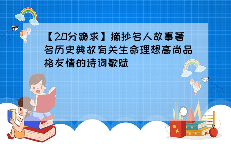 【20分跪求】摘抄名人故事著名历史典故有关生命理想高尚品格友情的诗词歌赋