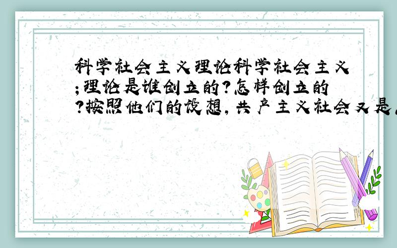 科学社会主义理论科学社会主义；理论是谁创立的?怎样创立的?按照他们的设想,共产主义社会又是怎样的理想社会?