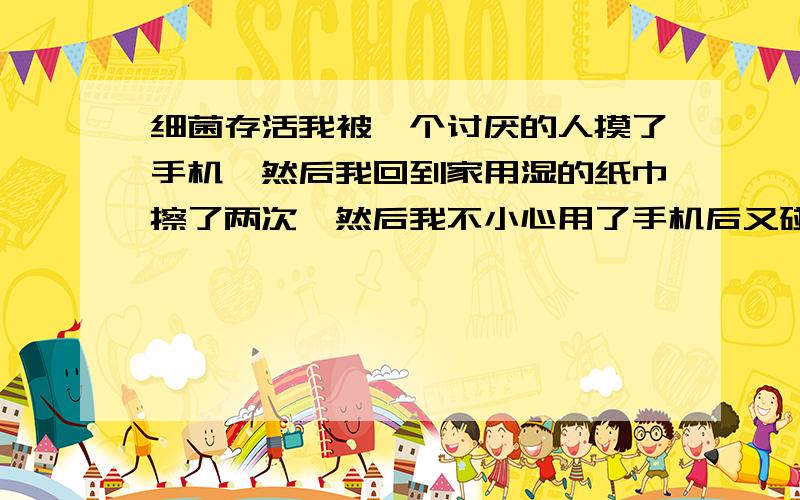 细菌存活我被一个讨厌的人摸了手机,然后我回到家用湿的纸巾擦了两次,然后我不小心用了手机后又碰到了鼠标,那我以后摸鼠标的时