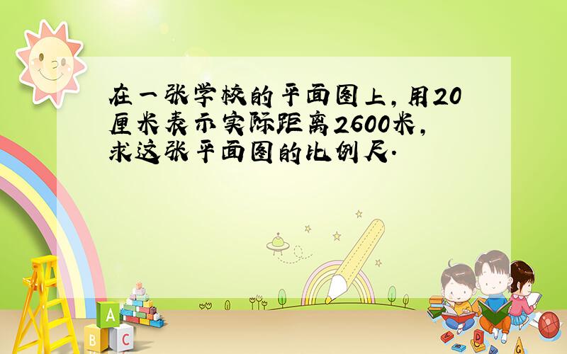 在一张学校的平面图上,用20厘米表示实际距离2600米,求这张平面图的比例尺.