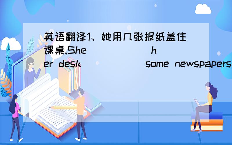 英语翻译1、她用几张报纸盖住课桌.She _____ her desk _____ some newspapers.2、