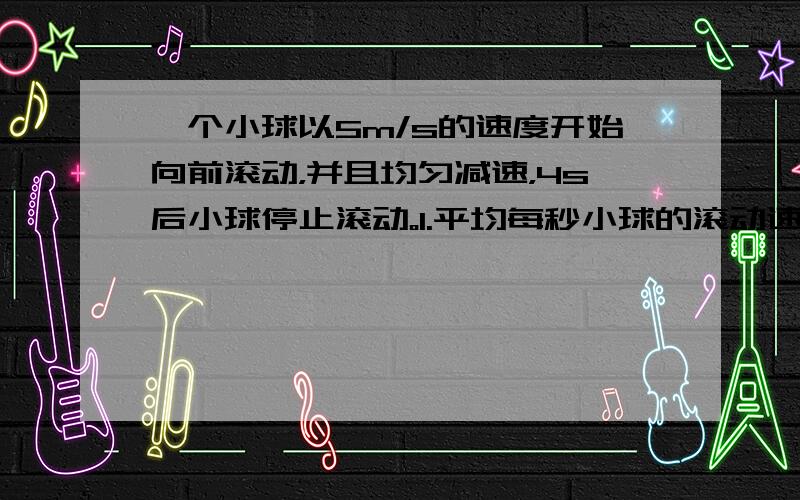 一个小球以5m/s的速度开始向前滚动，并且均匀减速，4s后小球停止滚动。1.平均每秒小球的滚动速度减少多少?2.小球滚动