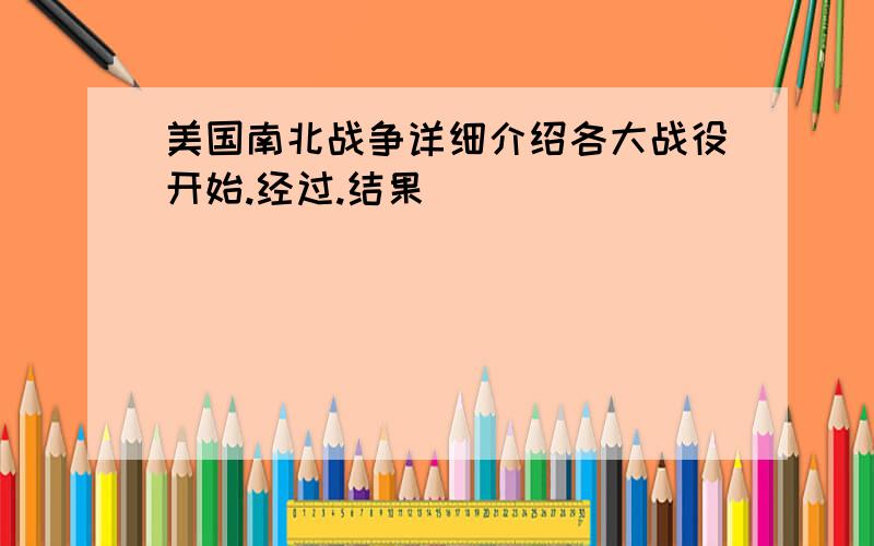 美国南北战争详细介绍各大战役开始.经过.结果