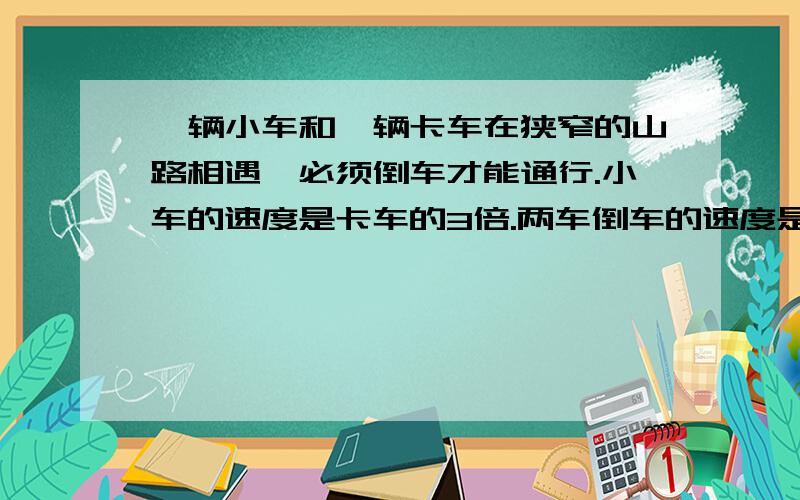 一辆小车和一辆卡车在狭窄的山路相遇,必须倒车才能通行.小车的速度是卡车的3倍.两车倒车的速度是它们各自平常速度的1/5,