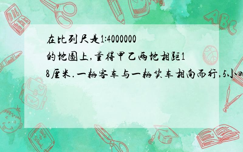 在比列尺是1:4000000的地图上,量得甲乙两地相距18厘米.一辆客车与一辆货车相向而行,5小时后相遇.已知