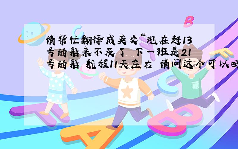 请帮忙翻译成英文“现在赶13号的船来不及了 下一班是21号的船 航程11天左右 请问这个可以吗”