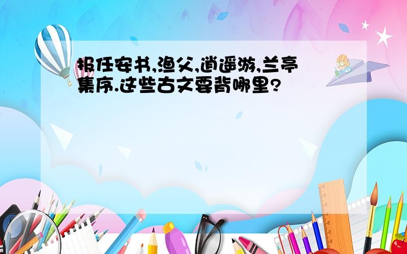 报任安书,渔父,逍遥游,兰亭集序.这些古文要背哪里?