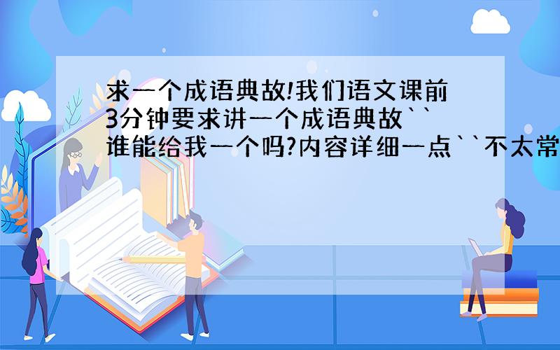 求一个成语典故!我们语文课前3分钟要求讲一个成语典故``谁能给我一个吗?内容详细一点``不太常见的成语```有趣一点的`