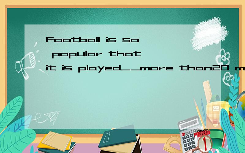 Football is so popular that it is played__more than20 millio