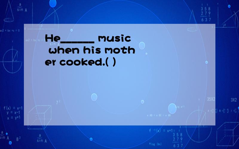 He______ music when his mother cooked.( )