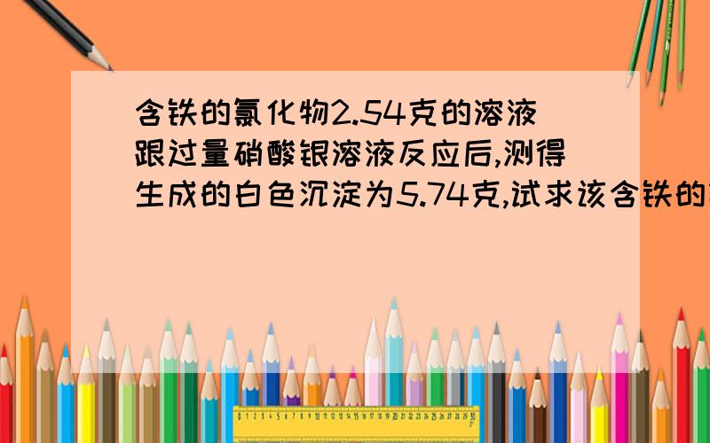 含铁的氯化物2.54克的溶液跟过量硝酸银溶液反应后,测得生成的白色沉淀为5.74克,试求该含铁的氯化物的化学式