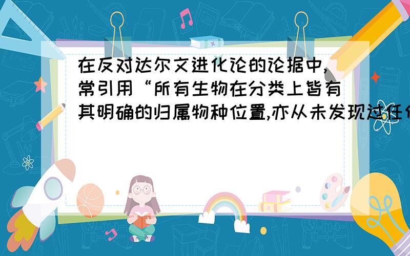 在反对达尔文进化论的论据中,常引用“所有生物在分类上皆有其明确的归属物种位置,亦从未发现过任何两个物种中间在进化状态的过