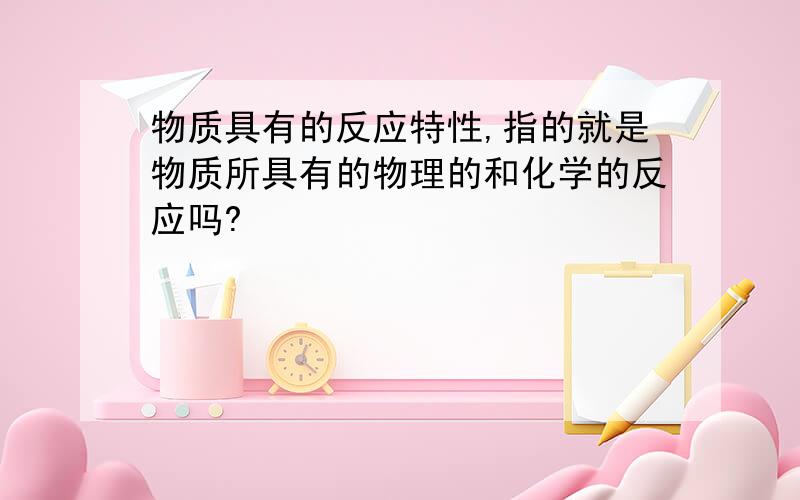 物质具有的反应特性,指的就是物质所具有的物理的和化学的反应吗?