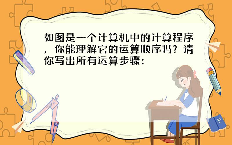 如图是一个计算机中的计算程序，你能理解它的运算顺序吗？请你写出所有运算步骤：