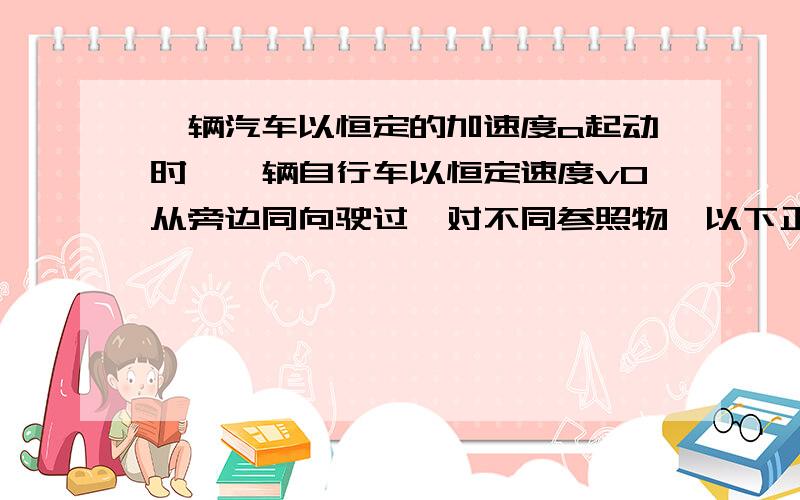 一辆汽车以恒定的加速度a起动时,一辆自行车以恒定速度v0从旁边同向驶过,对不同参照物,以下正确的是：