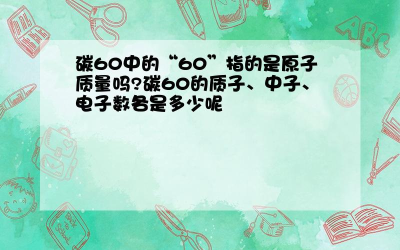 碳60中的“60”指的是原子质量吗?碳60的质子、中子、电子数各是多少呢