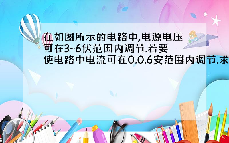 在如图所示的电路中,电源电压可在3~6伏范围内调节.若要使电路中电流可在0.0.6安范围内调节.求所用定值电阻最大阻值R