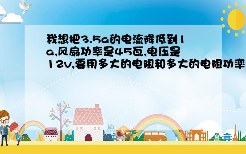 我想把3.5a的电流降低到1a,风扇功率是45瓦,电压是12v,要用多大的电阻和多大的电阻功率