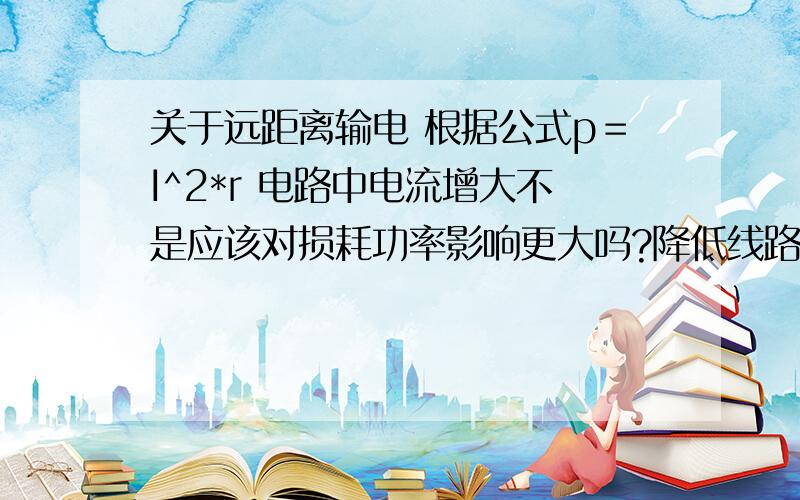 关于远距离输电 根据公式p＝I^2*r 电路中电流增大不是应该对损耗功率影响更大吗?降低线路中的电阻不就让电流增大,使损