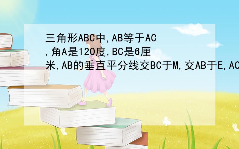 三角形ABC中,AB等于AC,角A是120度,BC是6厘米,AB的垂直平分线交BC于M,交AB于E,AC的垂直平分线交B