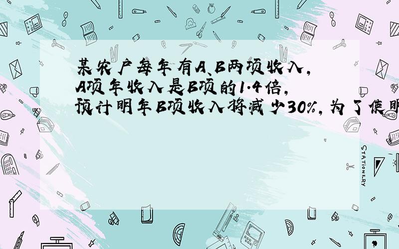 某农户每年有A、B两项收入，A项年收入是B项的1.4倍，预计明年B项收入将减少30%，为了使明年总收入和今年持平，A项年