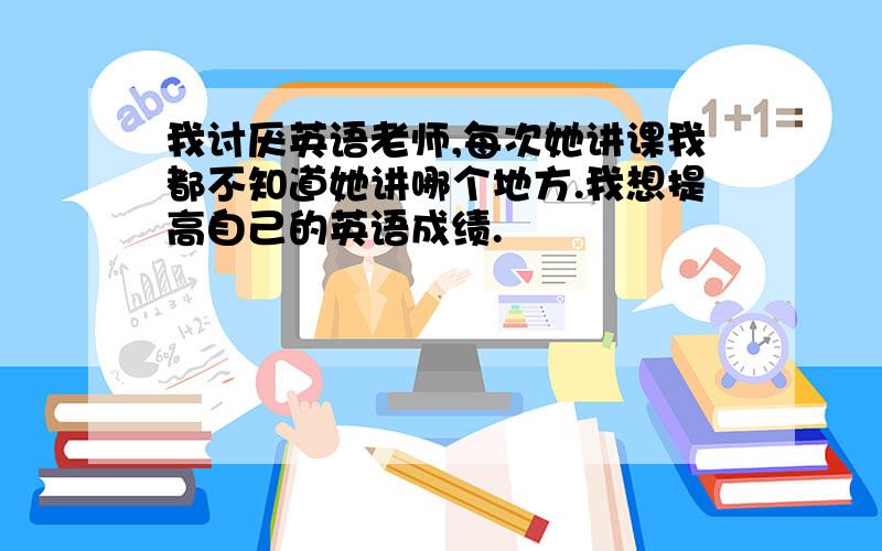 我讨厌英语老师,每次她讲课我都不知道她讲哪个地方.我想提高自己的英语成绩.