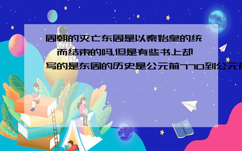 周朝的灭亡东周是以秦始皇的统一而结束的吗.但是有些书上却写的是东周的历史是公元前770到公元前256年.秦始皇统一是公元