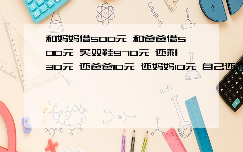 和妈妈借500元 和爸爸借500元 买双鞋970元 还剩30元 还爸爸10元 还妈妈10元 自己还剩10元 还欠爸爸49