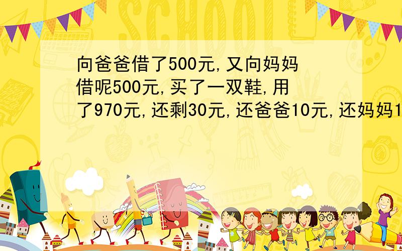 向爸爸借了500元,又向妈妈借呢500元,买了一双鞋,用了970元,还剩30元,还爸爸10元,还妈妈10元,自己留呢10