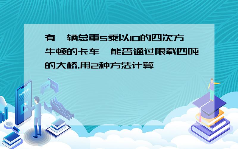 有一辆总重5乘以10的四次方牛顿的卡车,能否通过限载四吨的大桥.用2种方法计算