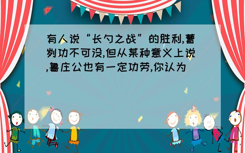 有人说“长勺之战”的胜利,曹刿功不可没,但从某种意义上说,鲁庄公也有一定功劳,你认为