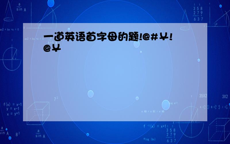 一道英语首字母的题!@#￥!@￥