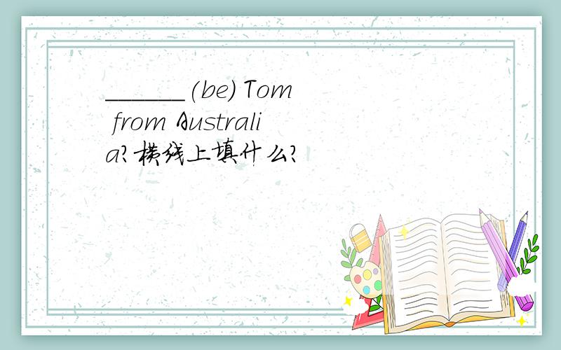 ______(be) Tom from Australia?横线上填什么?